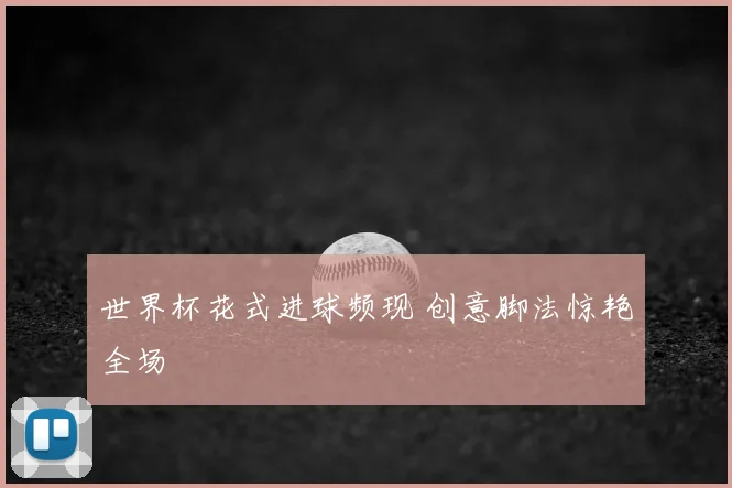 世界杯花式进球频现 创意脚法惊艳全场
