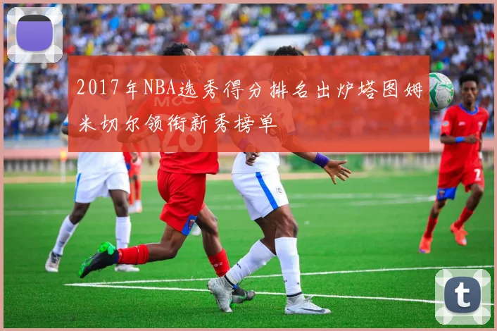 2017年NBA选秀得分排名出炉塔图姆米切尔领衔新秀榜单