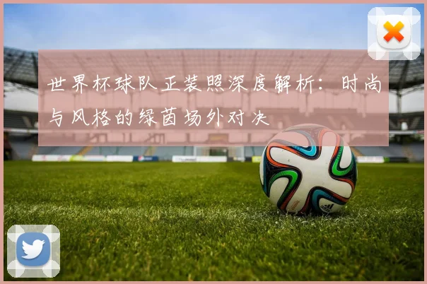 世界杯球队正装照深度解析：时尚与风格的绿茵场外对决
