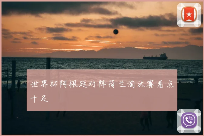 世界杯阿根廷对阵荷兰淘汰赛看点十足