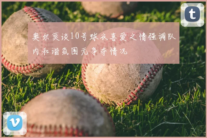 奥尔莫谈10号球衣喜爱之情强调队内和谐氛围无争夺情况