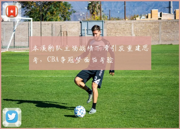 本溪豹队主场战绩下滑引发重建思考，CBA争冠梦面临考验