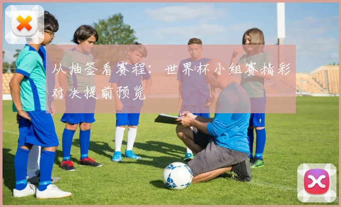 从抽签看赛程：世界杯小组赛精彩对决提前预览