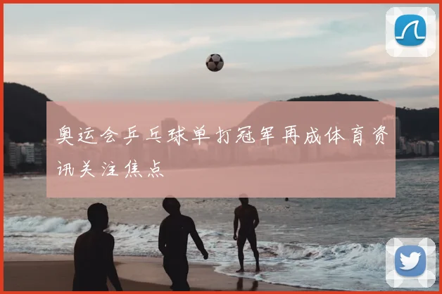 奥运会乒乓球单打冠军再成体育资讯关注焦点