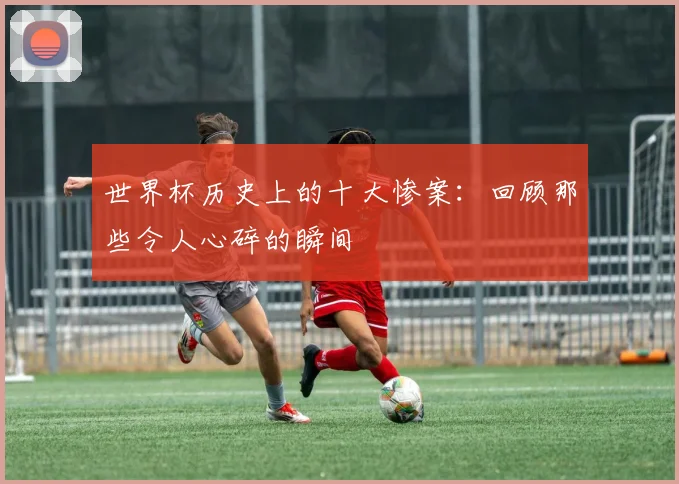 世界杯历史上的十大惨案：回顾那些令人心碎的瞬间