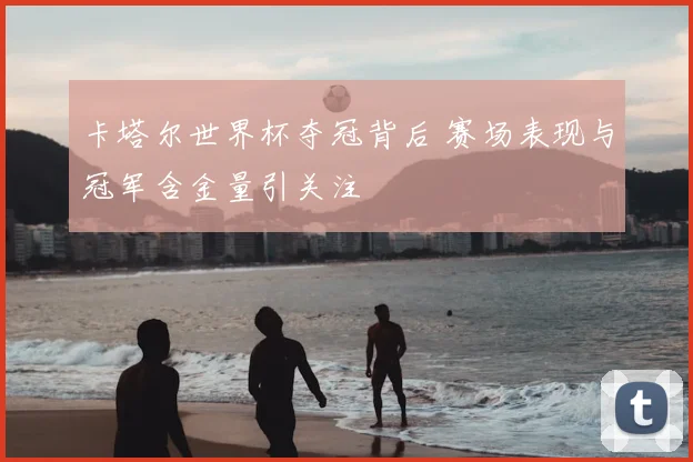 卡塔尔世界杯夺冠背后 赛场表现与冠军含金量引关注