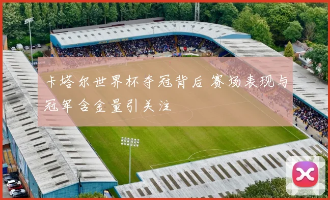 卡塔尔世界杯夺冠背后 赛场表现与冠军含金量引关注