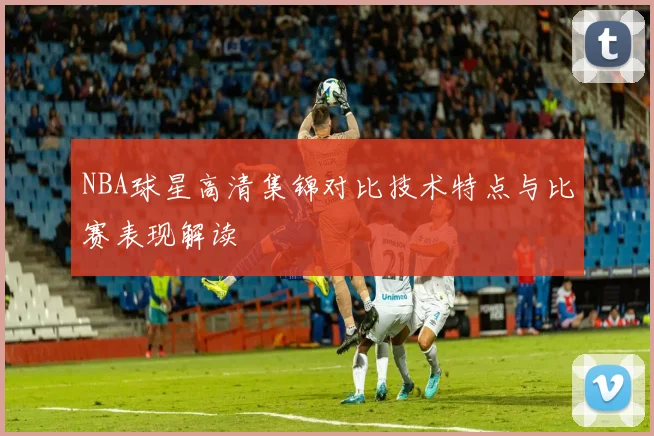 NBA球星高清集锦对比技术特点与比赛表现解读