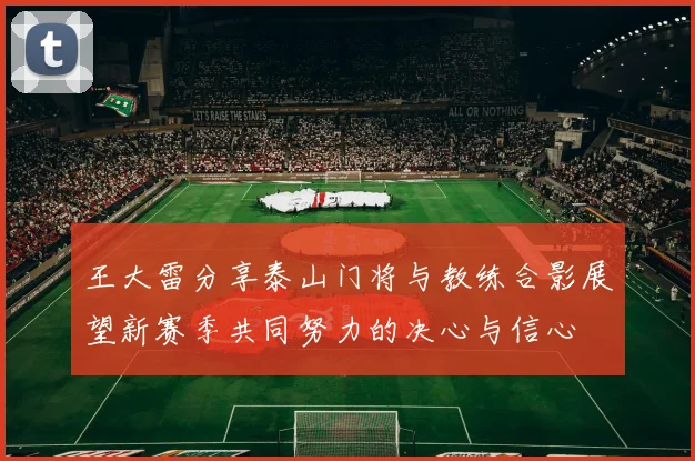 王大雷分享泰山门将与教练合影展望新赛季共同努力的决心与信心