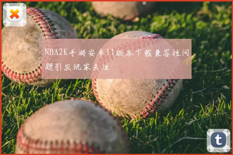 NBA2K手游安卓11版本下载兼容性问题引发玩家关注