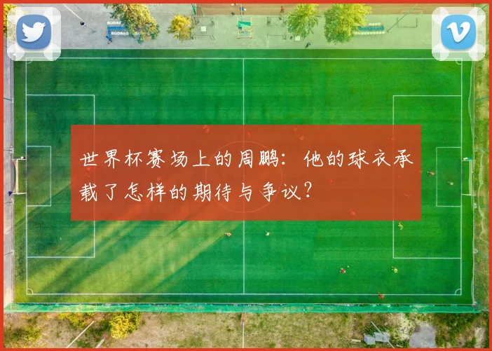 世界杯赛场上的周鹏：他的球衣承载了怎样的期待与争议？