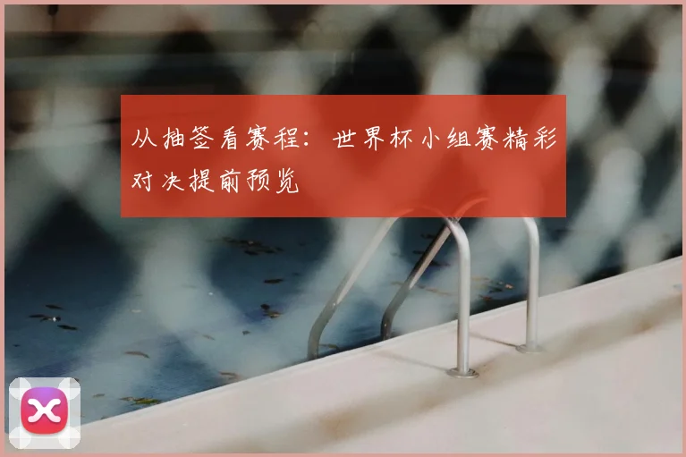 从抽签看赛程：世界杯小组赛精彩对决提前预览