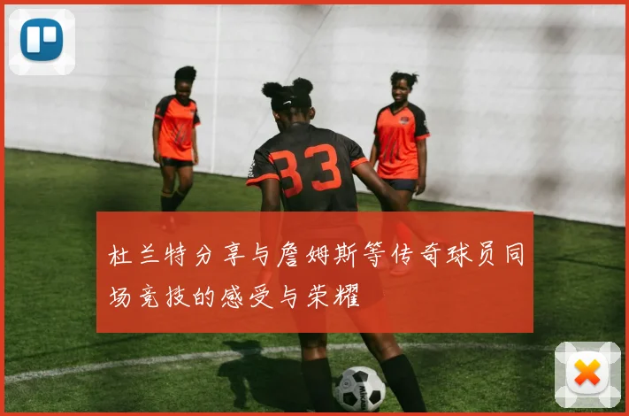 杜兰特分享与詹姆斯等传奇球员同场竞技的感受与荣耀