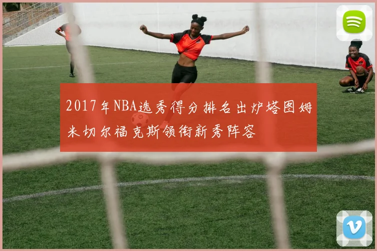 2017年NBA选秀得分排名出炉塔图姆米切尔福克斯领衔新秀阵容