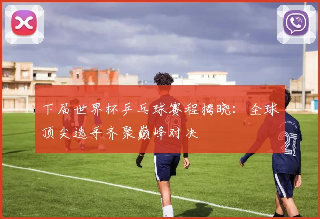 下届世界杯乒乓球赛程揭晓：全球顶尖选手齐聚巅峰对决