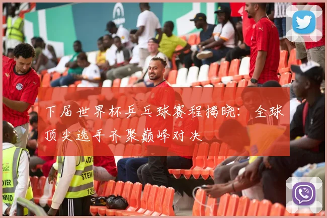 下届世界杯乒乓球赛程揭晓：全球顶尖选手齐聚巅峰对决