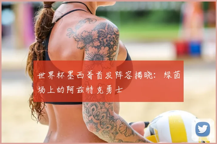 世界杯墨西哥首发阵容揭晓：绿茵场上的阿兹特克勇士