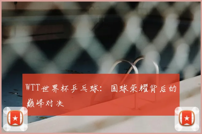WTT世界杯乒乓球:国球荣耀背后的巅峰对决