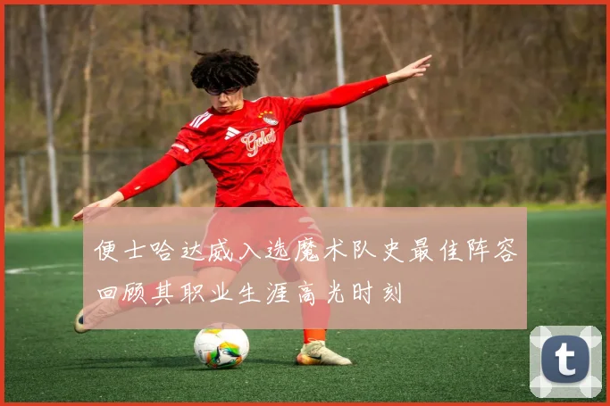 便士哈达威入选魔术队史最佳阵容回顾其职业生涯高光时刻