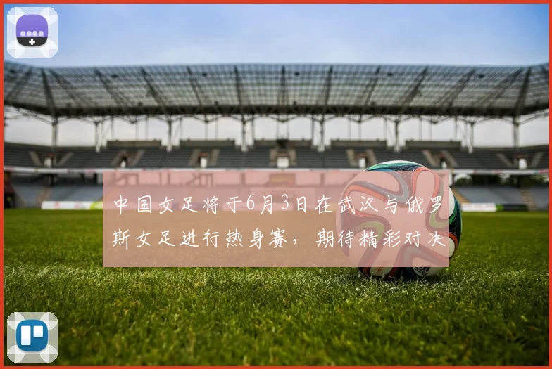 中国女足将于6月3日在武汉与俄罗斯女足进行热身赛，期待精彩对决