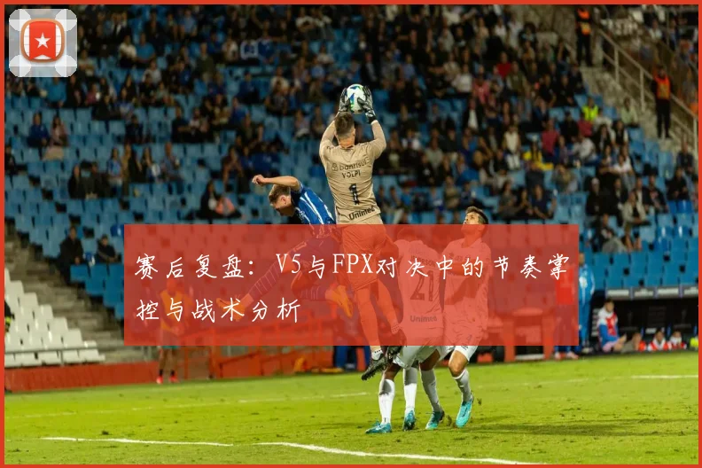 赛后复盘：V5与FPX对决中的节奏掌控与战术分析