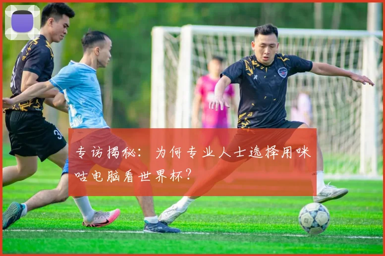 专访揭秘:为何专业人士选择用咪咕电脑看世界杯?