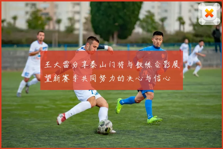 王大雷分享泰山门将与教练合影展望新赛季共同努力的决心与信心