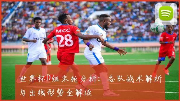 世界杯D组末轮分析：各队战术解析与出线形势全解读