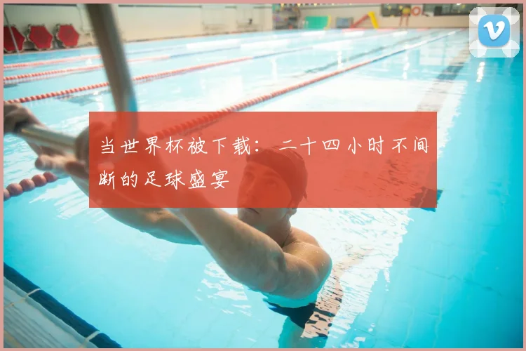 当世界杯被下载：二十四小时不间断的足球盛宴