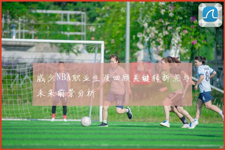 威少NBA职业生涯回顾关键转折点与未来前景分析