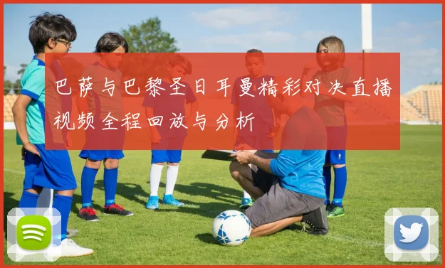 巴萨与巴黎圣日耳曼精彩对决直播视频全程回放与分析
