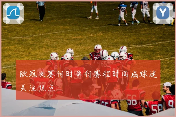 欧冠决赛何时举行赛程时间成球迷关注焦点
