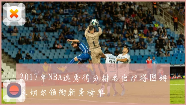 2017年NBA选秀得分排名出炉塔图姆米切尔领衔新秀榜单
