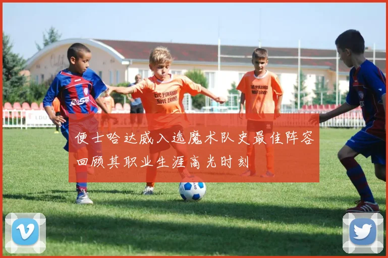 便士哈达威入选魔术队史最佳阵容回顾其职业生涯高光时刻