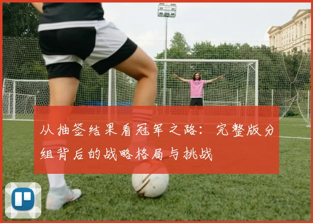 从抽签结果看冠军之路：完整版分组背后的战略格局与挑战