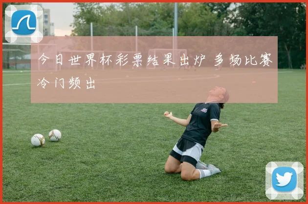 今日世界杯彩票结果出炉 多场比赛冷门频出