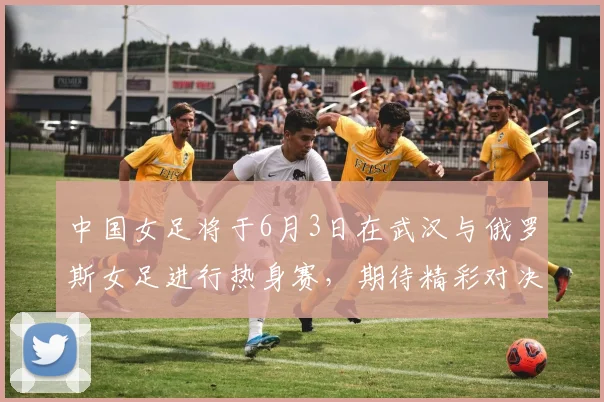 中国女足将于6月3日在武汉与俄罗斯女足进行热身赛，期待精彩对决