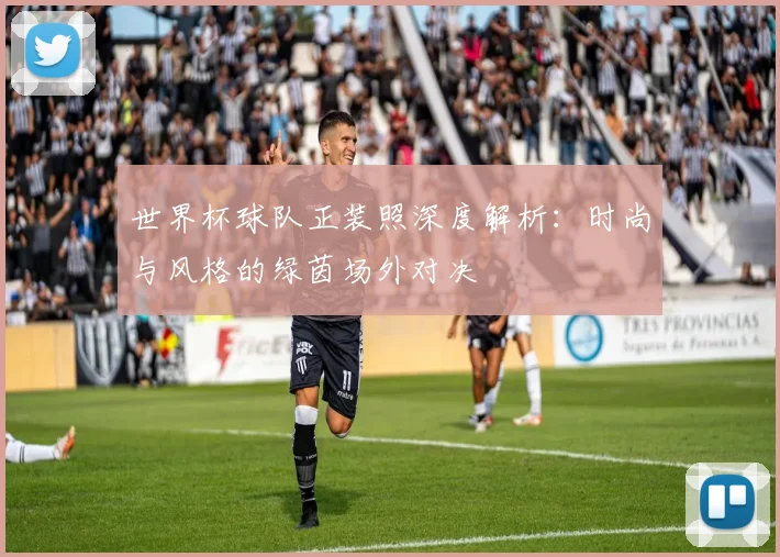 世界杯球队正装照深度解析：时尚与风格的绿茵场外对决