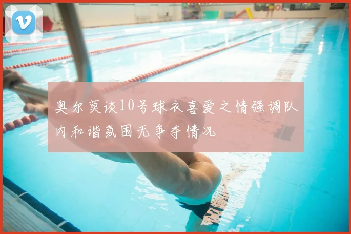 奥尔莫谈10号球衣喜爱之情强调队内和谐氛围无争夺情况