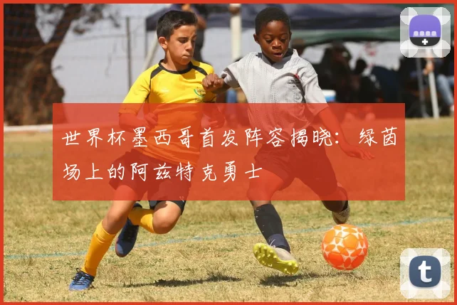 世界杯墨西哥首发阵容揭晓：绿茵场上的阿兹特克勇士