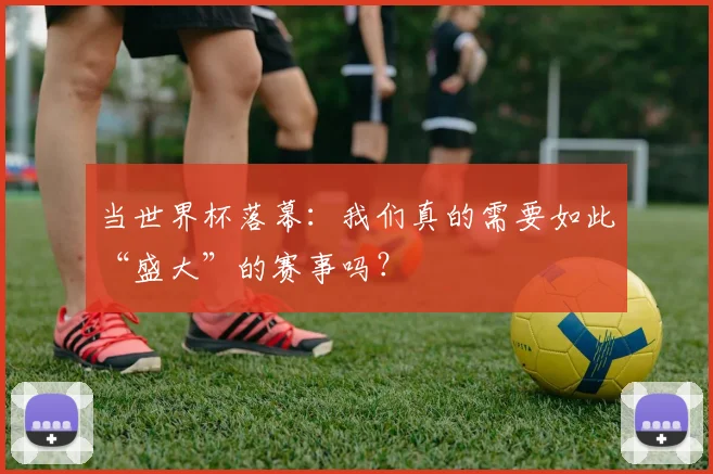 当世界杯落幕：我们真的需要如此“盛大”的赛事吗？